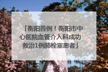 衡阳首例！衡阳市中心医院血管介入科成功救治1例肺栓塞患者