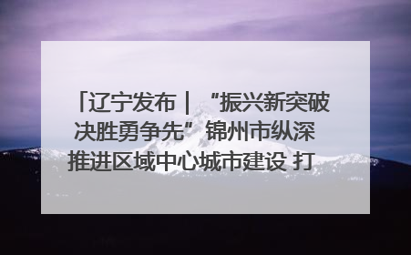 辽宁发布｜“振兴新突破 决胜勇争先”锦州市纵深推进区域中心城市建设 打造高质量发展新增长极