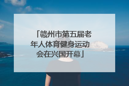 赣州市第五届老年人体育健身运动会在兴国开幕