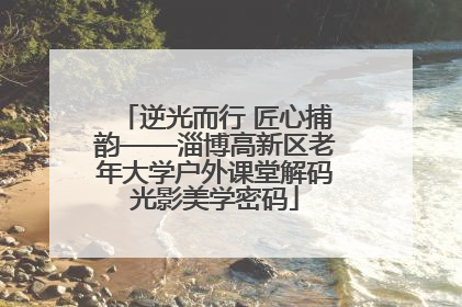 逆光而行 匠心捕韵——淄博高新区老年大学户外课堂解码光影美学密码