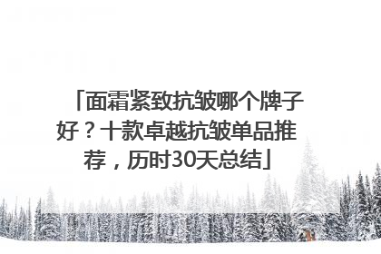 面霜紧致抗皱哪个牌子好？十款卓越抗皱单品推荐，历时30天总结