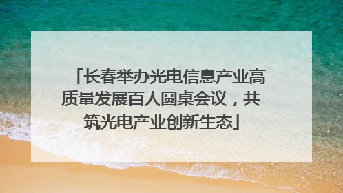 长春举办光电信息产业高质量发展百人圆桌会议，共筑光电产业创新生态