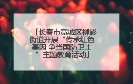 长春市宽城区柳影街道开展“传承红色基因 争当国防卫士”主题教育活动