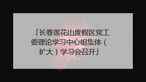 长春莲花山度假区党工委理论学习中心组集体（扩大）学习会召开