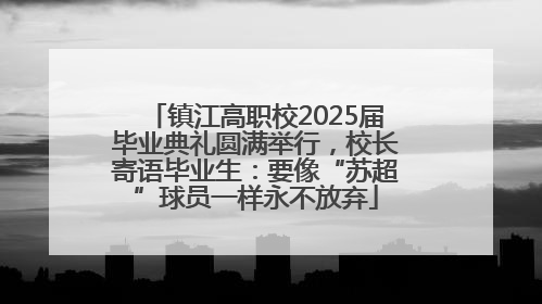 镇江高职校2025届毕业典礼圆满举行，校长寄语毕业生：要像“苏超”球员一样永不放弃