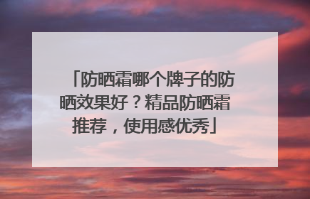 防晒霜哪个牌子的防晒效果好？精品防晒霜推荐，使用感优秀