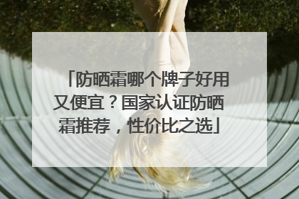 防晒霜哪个牌子好用又便宜？国家认证防晒霜推荐，性价比之选