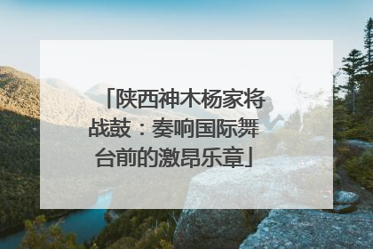 陕西神木杨家将战鼓：奏响国际舞台前的激昂乐章