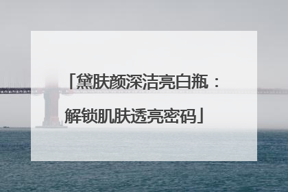 黛肤颜深洁亮白瓶：解锁肌肤透亮密码