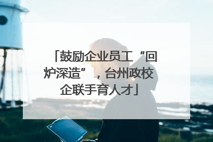 鼓励企业员工“回炉深造”，台州政校企联手育人才