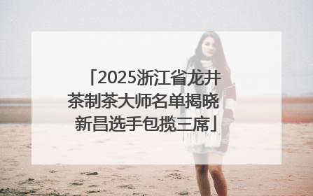 2025浙江省龙井茶制茶大师名单揭晓 新昌选手包揽三席