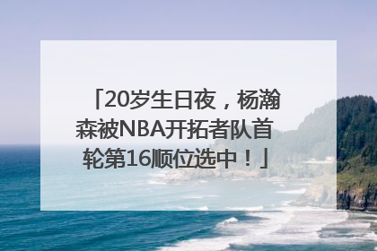 20岁生日夜，杨瀚森被NBA开拓者队首轮第16顺位选中！