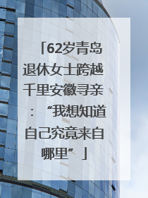 62岁青岛退休女士跨越千里安徽寻亲：“我想知道自己究竟来自哪里”